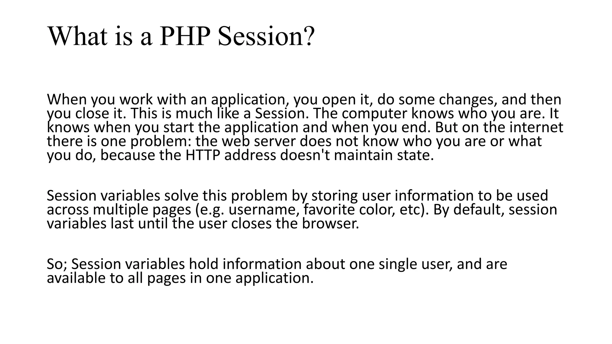 What is a PHP Session? When you work with an application, you open it, do some changes, and then you close it. This is much like a Session. The computer knows who you are. It knows when you start the application and when you end. But on the internet there is one problem: the web server does not know who you are or what you do, because the HTTP address doesn't maintain state. Session variables solve this problem by storing user information to be used across multiple pages (e.g. username, favorite color, etc). By default, session variables last until the user closes the browser. So; Session variables hold information about one single user, and are available to all pages in one application. 