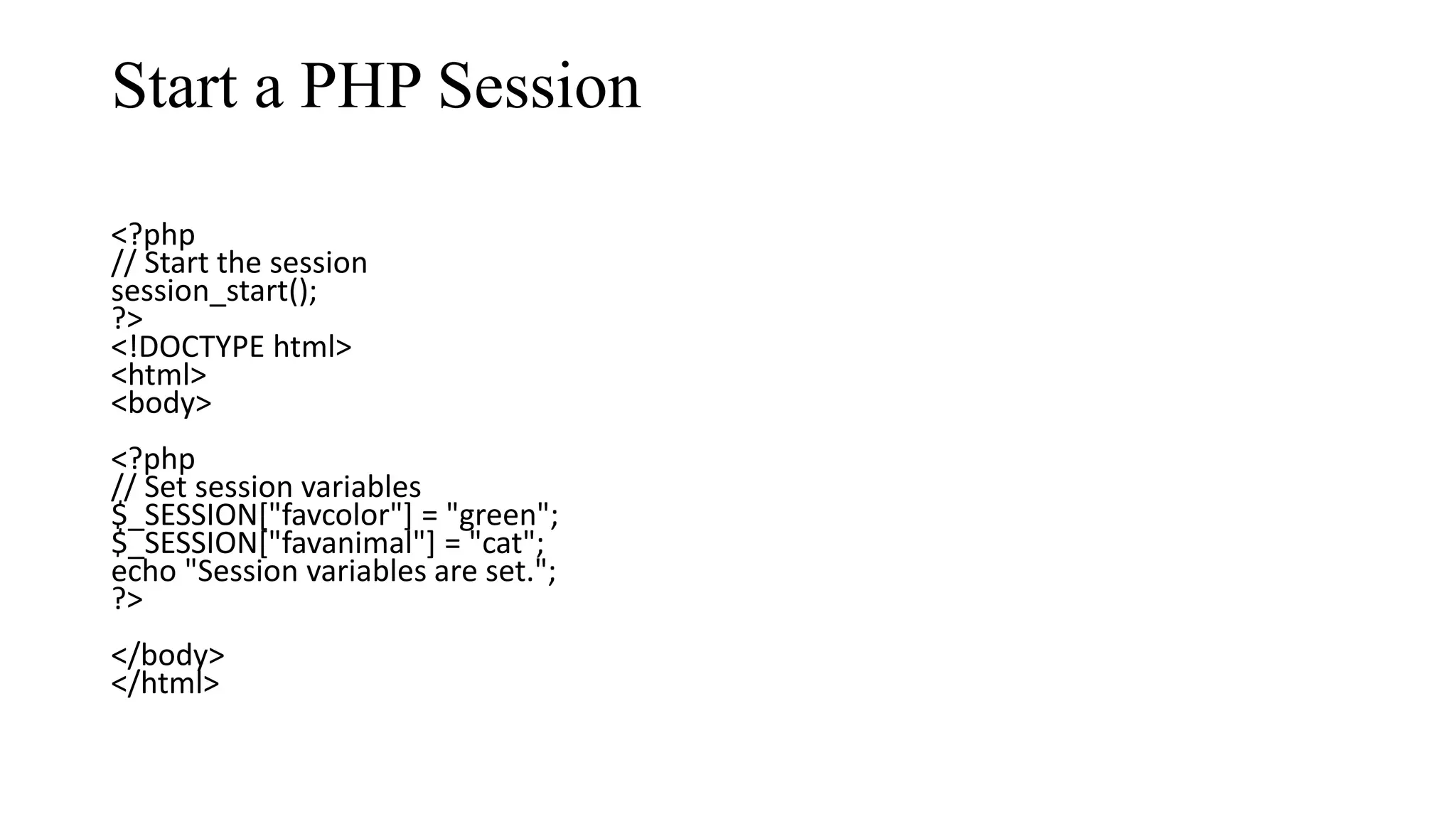 Start a PHP Session <?php // Start the session session_start(); ?> <!DOCTYPE html> <html> <body> <?php // Set session variables $_SESSION["favcolor"] = "green"; $_SESSION["favanimal"] = "cat"; echo "Session variables are set."; ?> </body> </html> 