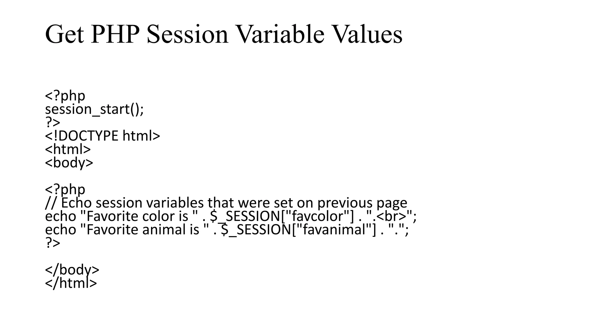 Get PHP Session Variable Values <?php session_start(); ?> <!DOCTYPE html> <html> <body> <?php // Echo session variables that were set on previous page echo "Favorite color is " . $_SESSION["favcolor"] . ".<br>"; echo "Favorite animal is " . $_SESSION["favanimal"] . "."; ?> </body> </html> 