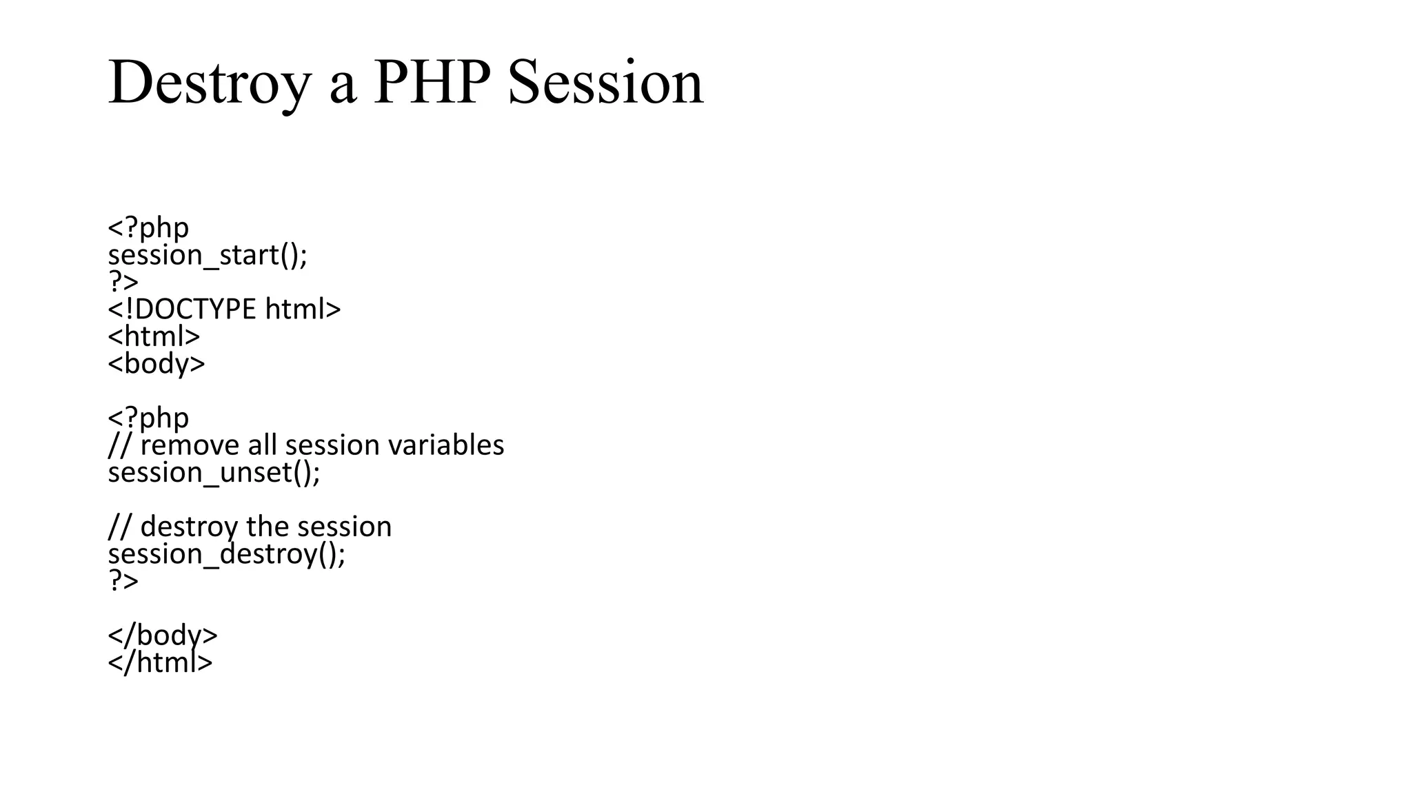 Destroy a PHP Session <?php session_start(); ?> <!DOCTYPE html> <html> <body> <?php // remove all session variables session_unset(); // destroy the session session_destroy(); ?> </body> </html> 
