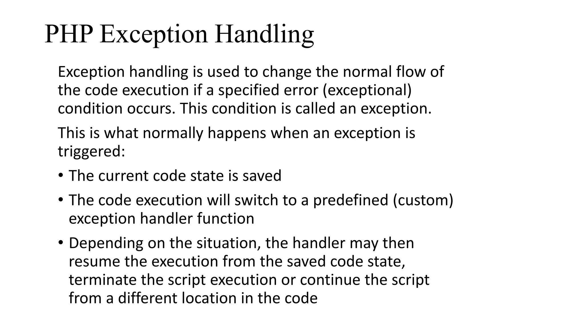 PHP Exception Handling Exception handling is used to change the normal flow of the code execution if a specified error (exceptional) condition occurs. This condition is called an exception. This is what normally happens when an exception is triggered: • The current code state is saved • The code execution will switch to a predefined (custom) exception handler function • Depending on the situation, the handler may then resume the execution from the saved code state, terminate the script execution or continue the script from a different location in the code 