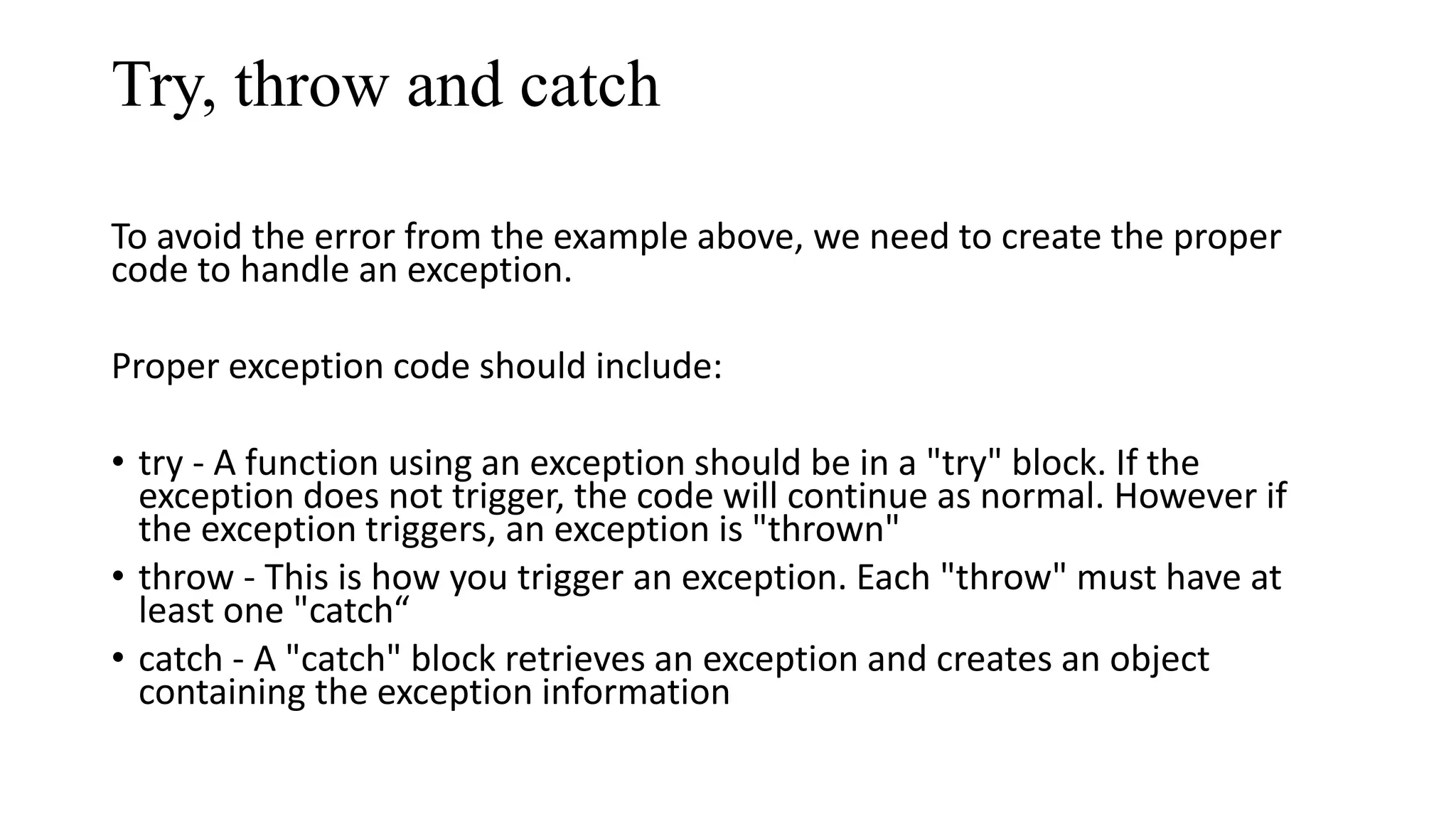 Try, throw and catch To avoid the error from the example above, we need to create the proper code to handle an exception. Proper exception code should include: • try - A function using an exception should be in a "try" block. If the exception does not trigger, the code will continue as normal. However if the exception triggers, an exception is "thrown" • throw - This is how you trigger an exception. Each "throw" must have at least one "catch“ • catch - A "catch" block retrieves an exception and creates an object containing the exception information 