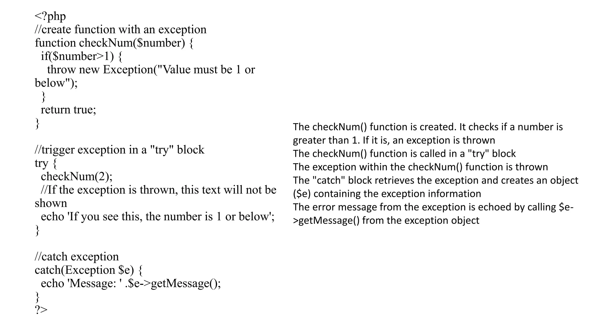 <?php //create function with an exception function checkNum($number) { if($number>1) { throw new Exception("Value must be 1 or below"); } return true; } //trigger exception in a "try" block try { checkNum(2); //If the exception is thrown, this text will not be shown echo 'If you see this, the number is 1 or below'; } //catch exception catch(Exception $e) { echo 'Message: ' .$e->getMessage(); } ?> The checkNum() function is created. It checks if a number is greater than 1. If it is, an exception is thrown The checkNum() function is called in a "try" block The exception within the checkNum() function is thrown The "catch" block retrieves the exception and creates an object ($e) containing the exception information The error message from the exception is echoed by calling $e- >getMessage() from the exception object 