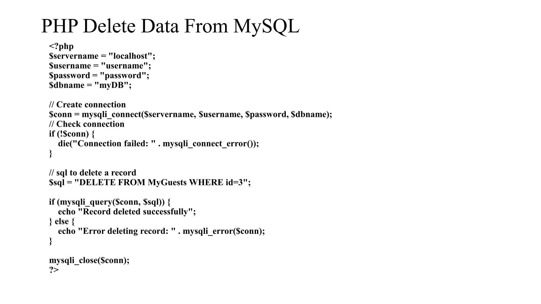 PHP Delete Data From MySQL <?php $servername = "localhost"; $username = "username"; $password = "password"; $dbname = "myDB"; // Create connection $conn = mysqli_connect($servername, $username, $password, $dbname); // Check connection if (!$conn) { die("Connection failed: " . mysqli_connect_error()); } // sql to delete a record $sql = "DELETE FROM MyGuests WHERE id=3"; if (mysqli_query($conn, $sql)) { echo "Record deleted successfully"; } else { echo "Error deleting record: " . mysqli_error($conn); } mysqli_close($conn); ?> 