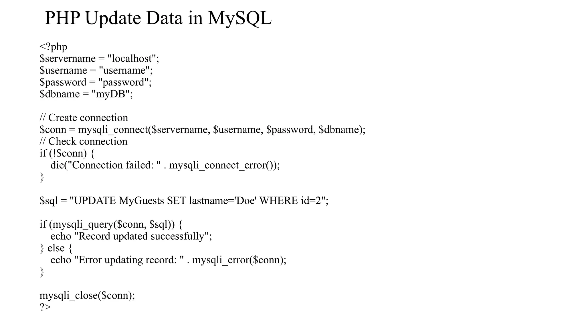 PHP Update Data in MySQL <?php $servername = "localhost"; $username = "username"; $password = "password"; $dbname = "myDB"; // Create connection $conn = mysqli_connect($servername, $username, $password, $dbname); // Check connection if (!$conn) { die("Connection failed: " . mysqli_connect_error()); } $sql = "UPDATE MyGuests SET lastname='Doe' WHERE id=2"; if (mysqli_query($conn, $sql)) { echo "Record updated successfully"; } else { echo "Error updating record: " . mysqli_error($conn); } mysqli_close($conn); ?> 