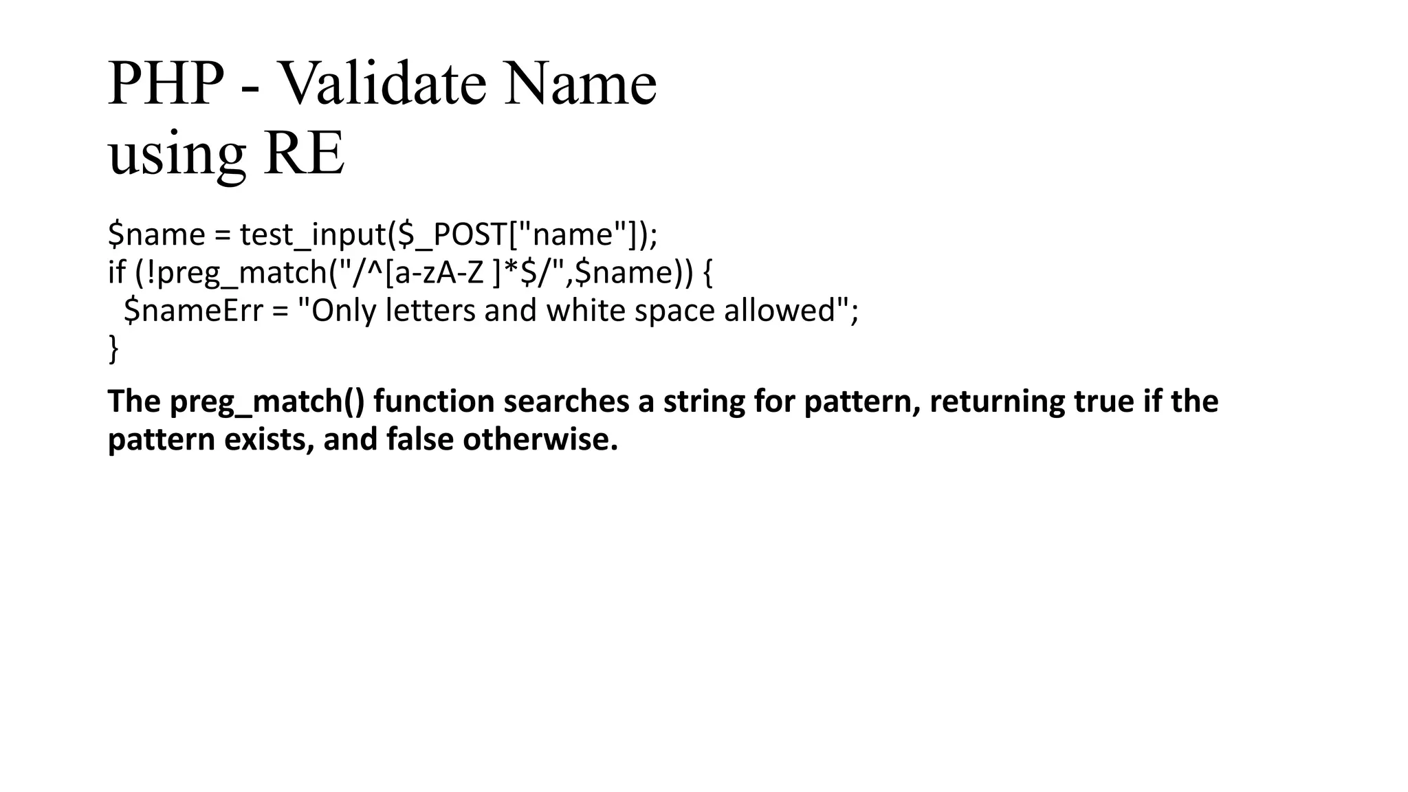 PHP - Validate Name using RE $name = test_input($_POST["name"]); if (!preg_match("/^[a-zA-Z ]*$/",$name)) { $nameErr = "Only letters and white space allowed"; } The preg_match() function searches a string for pattern, returning true if the pattern exists, and false otherwise. 