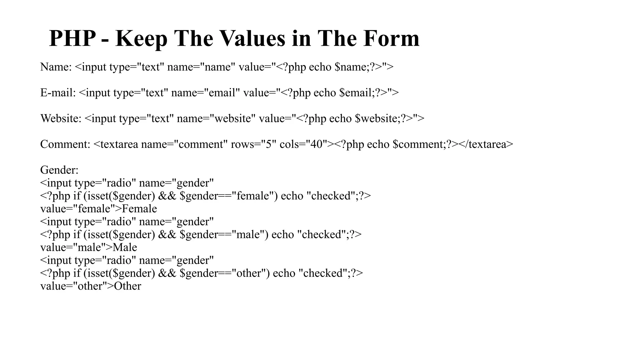PHP - Keep The Values in The Form Name: <input type="text" name="name" value="<?php echo $name;?>"> E-mail: <input type="text" name="email" value="<?php echo $email;?>"> Website: <input type="text" name="website" value="<?php echo $website;?>"> Comment: <textarea name="comment" rows="5" cols="40"><?php echo $comment;?></textarea> Gender: <input type="radio" name="gender" <?php if (isset($gender) && $gender=="female") echo "checked";?> value="female">Female <input type="radio" name="gender" <?php if (isset($gender) && $gender=="male") echo "checked";?> value="male">Male <input type="radio" name="gender" <?php if (isset($gender) && $gender=="other") echo "checked";?> value="other">Other 
