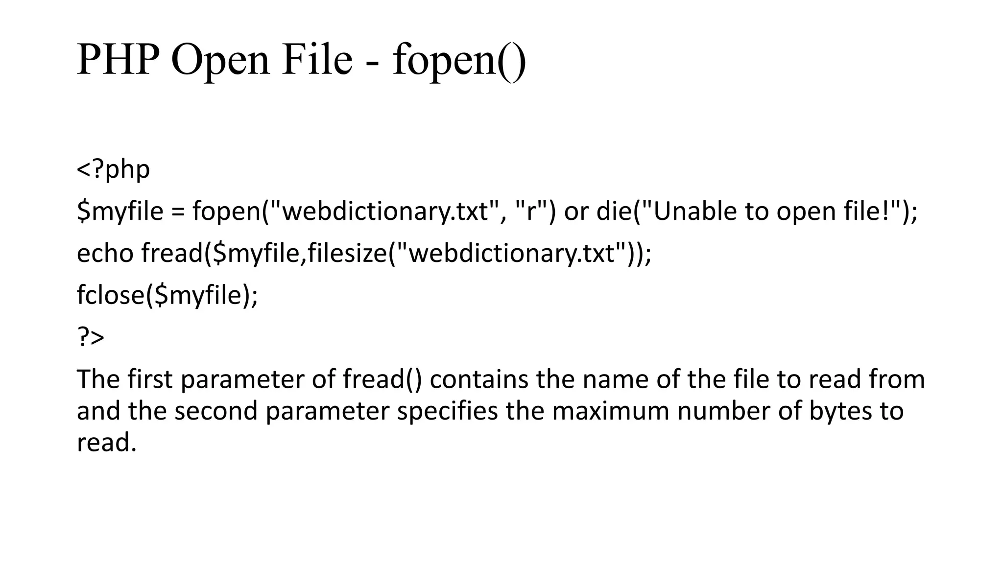 PHP Open File - fopen() <?php $myfile = fopen("webdictionary.txt", "r") or die("Unable to open file!"); echo fread($myfile,filesize("webdictionary.txt")); fclose($myfile); ?> The first parameter of fread() contains the name of the file to read from and the second parameter specifies the maximum number of bytes to read. 
