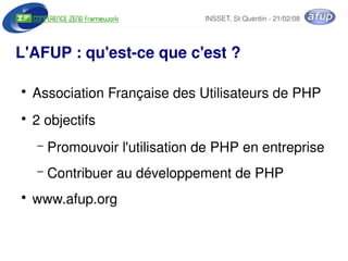 INSSET, St Quentin ­ 21/02/08




L'AFUP : qu'est­ce que c'est ?

    ●
        Association Française des Utilisateurs de PHP
    ●
        2 objectifs
        –   Promouvoir l'utilisation de PHP en entreprise
        –   Contribuer au développement de PHP
    ●
        www.afup.org

                                 
 