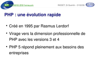 INSSET, St Quentin ­ 21/02/08




PHP : une évolution rapide

    ●
        Créé en 1995 par Rasmus Lerdorf
    ●
        Virage vers la dimension professionnelle de 
        PHP avec les versions 3 et 4
    ●
        PHP 5 répond pleinement aux besoins des 
        entreprises


                               
 