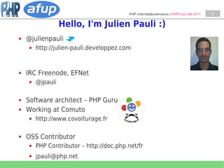 PHP Internals&extensions | PHPTour Lille 2011   2


             Hello, I'm Julien Pauli :)
@julienpauli
   http://julien-pauli.developpez.com



IRC Freenode, EFNet
   @jpauli

Software architect – PHP Guru
Working at Comuto
   http://www.covoiturage.fr

OSS Contributor
   PHP Contributor – http://doc.php.net/fr
   jpauli@php.net
 