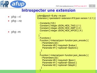 PHP Internals&extensions | PHPTour Lille 2011   23


         Introspecter une extension
                julien@jpauli:~$ php --re json
php --ri        Extension [ <persistent> extension #19 json version 1.2.1 ] {
php --re
                 - Constants [12] {
                   Constant [ integer JSON_HEX_TAG ] { 1 }
                   Constant [ integer JSON_HEX_AMP ] { 2 }
                   Constant [ integer JSON_HEX_APOS ] { 4 }
php -m            ...
                 }
                 - Functions {
                   Function [ <internal:json> function json_encode ] {
                      - Parameters [2] {
                        Parameter #0 [ <required> $value ]
                        Parameter #1 [ <optional> $options ]
                      }
                   }
                   Function [ <internal:json> function json_decode ] {
                      - Parameters [3] {
                        Parameter #0 [ <required> $json ]
                        Parameter #1 [ <optional> $assoc ]
                        Parameter #2 [ <optional> $depth ]
                      }
                   }
 