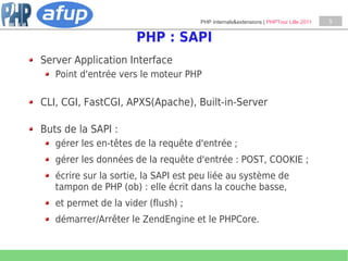 PHP Internals&extensions | PHPTour Lille 2011   5


                      PHP : SAPI
Server Application Interface
   Point d'entrée vers le moteur PHP

CLI, CGI, FastCGI, APXS(Apache), Built-in-Server

Buts de la SAPI :
   gérer les en-têtes de la requête d'entrée ;
   gérer les données de la requête d'entrée : POST, COOKIE ;
   écrire sur la sortie, la SAPI est peu liée au système de
   tampon de PHP (ob) : elle écrit dans la couche basse,
   et permet de la vider (flush) ;
   démarrer/Arrêter le ZendEngine et le PHPCore.
 