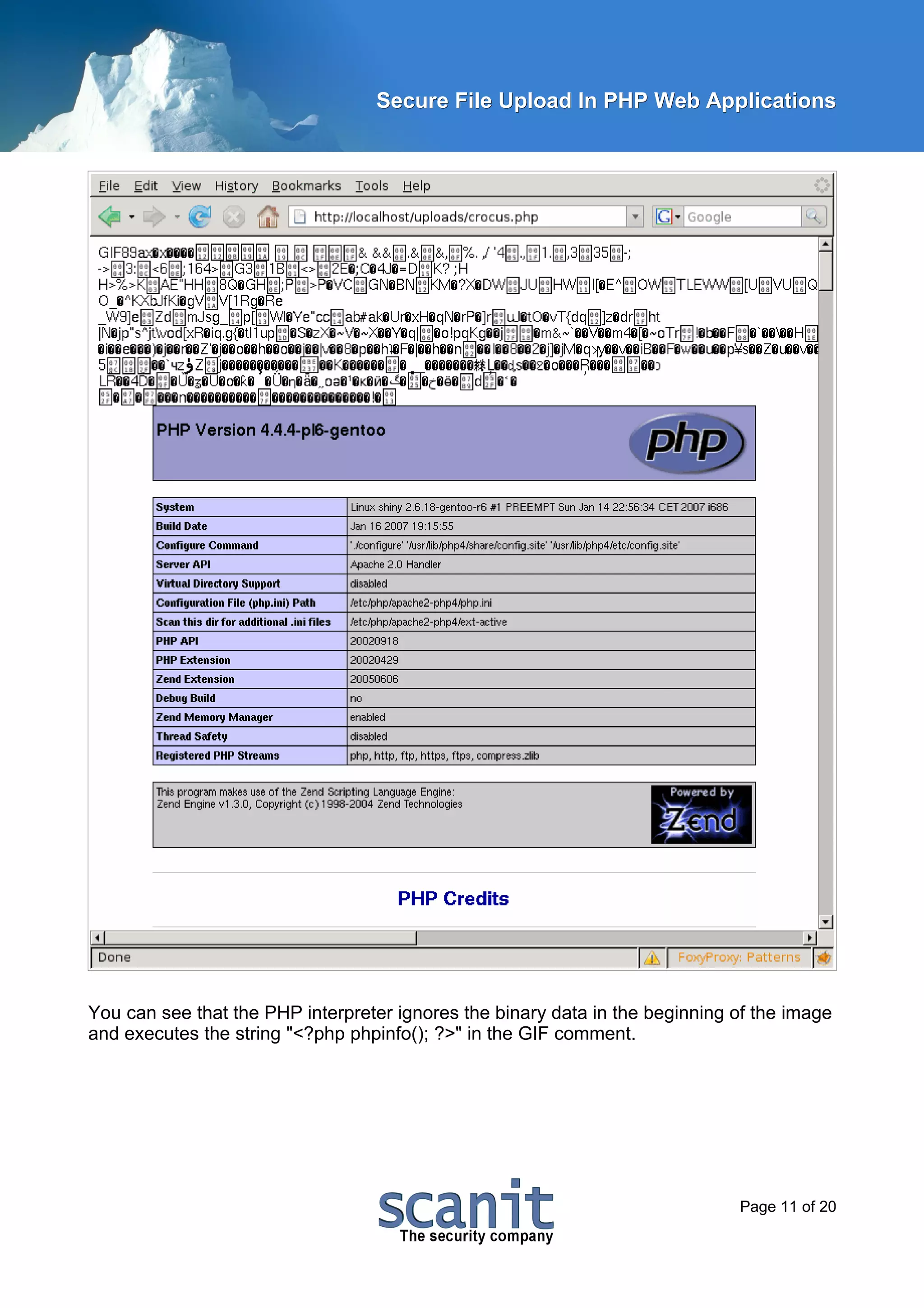 Secure File Upload In PHP Web Applications




You can see that the PHP interpreter ignores the binary data in the beginning of the image
and executes the string "<?php phpinfo(); ?>" in the GIF comment.




                                                                              Page 11 of 20
 