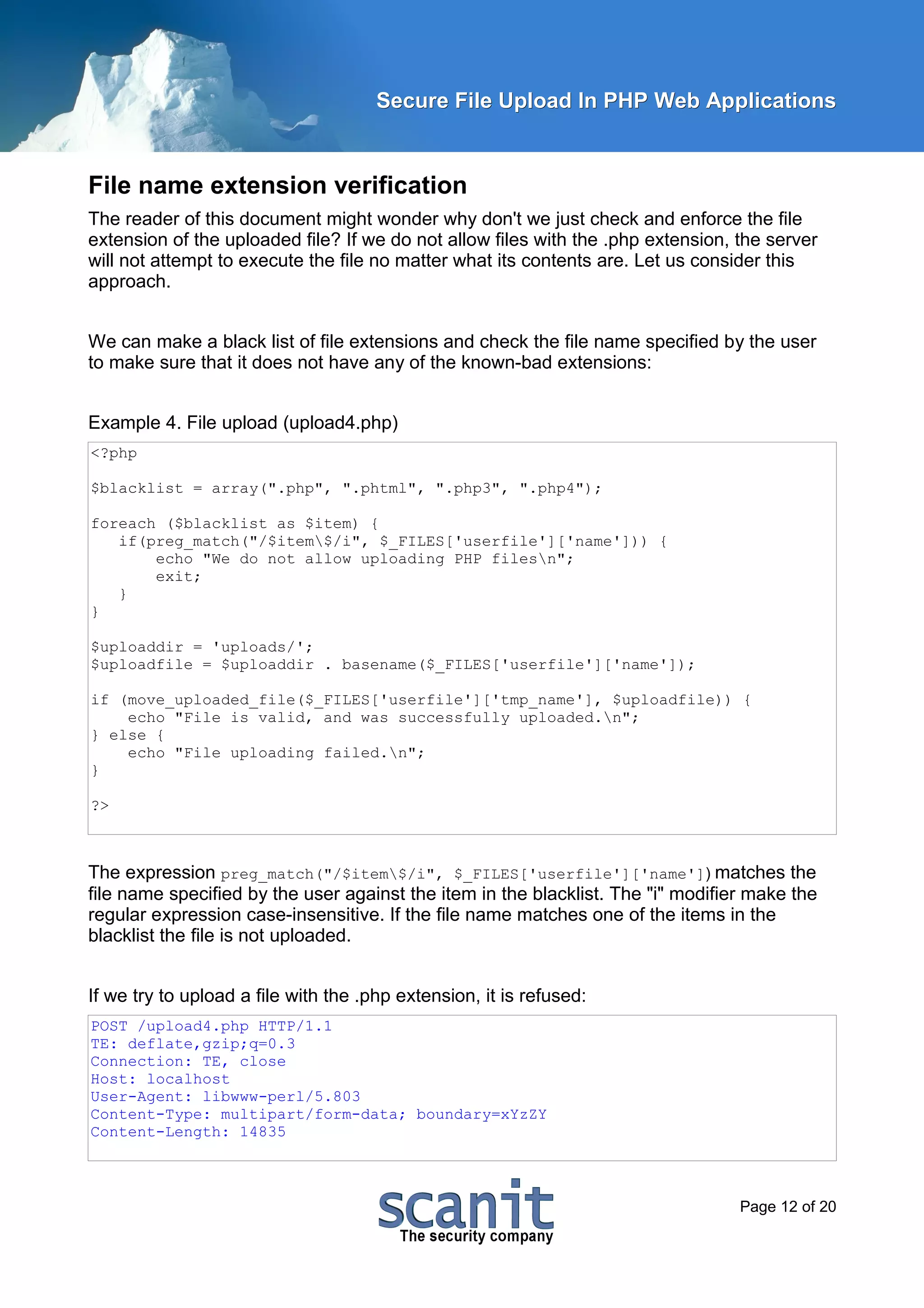 Secure File Upload In PHP Web Applications


File name extension verification
The reader of this document might wonder why don't we just check and enforce the file
extension of the uploaded file? If we do not allow files with the .php extension, the server
will not attempt to execute the file no matter what its contents are. Let us consider this
approach.


We can make a black list of file extensions and check the file name specified by the user
to make sure that it does not have any of the known-bad extensions:


Example 4. File upload (upload4.php)
<?php

$blacklist = array(".php", ".phtml", ".php3", ".php4");

foreach ($blacklist as $item) {
   if(preg_match("/$item$/i", $_FILES['userfile']['name'])) {
       echo "We do not allow uploading PHP filesn";
       exit;
   }
}

$uploaddir = 'uploads/';
$uploadfile = $uploaddir . basename($_FILES['userfile']['name']);

if (move_uploaded_file($_FILES['userfile']['tmp_name'], $uploadfile)) {
    echo "File is valid, and was successfully uploaded.n";
} else {
    echo "File uploading failed.n";
}

?>



The expression preg_match("/$item$/i", $_FILES['userfile']['name']) matches the
file name specified by the user against the item in the blacklist. The "i" modifier make the
regular expression case-insensitive. If the file name matches one of the items in the
blacklist the file is not uploaded.


If we try to upload a file with the .php extension, it is refused:
POST /upload4.php HTTP/1.1
TE: deflate,gzip;q=0.3
Connection: TE, close
Host: localhost
User-Agent: libwww-perl/5.803
Content-Type: multipart/form-data; boundary=xYzZY
Content-Length: 14835



                                                                                  Page 12 of 20
 