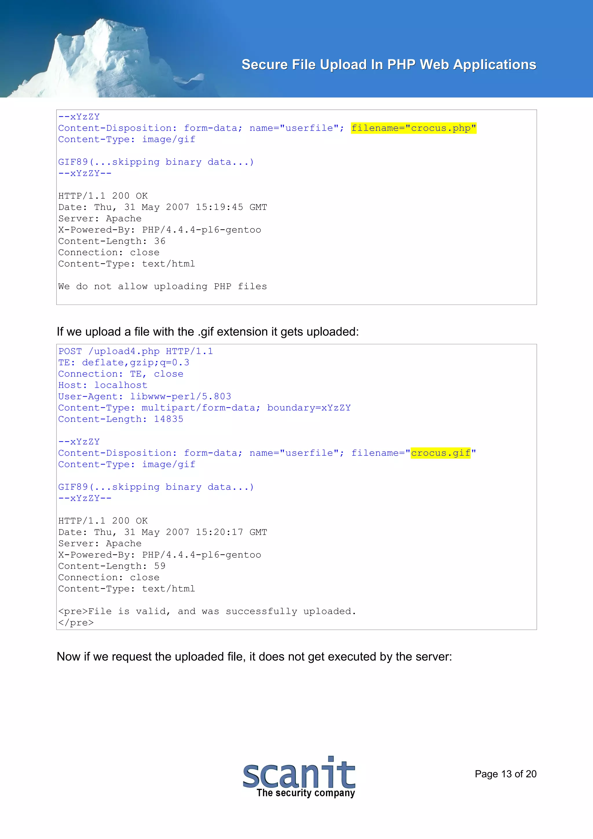 Secure File Upload In PHP Web Applications


--xYzZY
Content-Disposition: form-data; name="userfile"; filename="crocus.php"
Content-Type: image/gif

GIF89(...skipping binary data...)
--xYzZY--

HTTP/1.1 200 OK
Date: Thu, 31 May 2007 15:19:45 GMT
Server: Apache
X-Powered-By: PHP/4.4.4-pl6-gentoo
Content-Length: 36
Connection: close
Content-Type: text/html

We do not allow uploading PHP files



If we upload a file with the .gif extension it gets uploaded:
POST /upload4.php HTTP/1.1
TE: deflate,gzip;q=0.3
Connection: TE, close
Host: localhost
User-Agent: libwww-perl/5.803
Content-Type: multipart/form-data; boundary=xYzZY
Content-Length: 14835

--xYzZY
Content-Disposition: form-data; name="userfile"; filename="crocus.gif"
Content-Type: image/gif

GIF89(...skipping binary data...)
--xYzZY--

HTTP/1.1 200 OK
Date: Thu, 31 May 2007 15:20:17 GMT
Server: Apache
X-Powered-By: PHP/4.4.4-pl6-gentoo
Content-Length: 59
Connection: close
Content-Type: text/html

<pre>File is valid, and was successfully uploaded.
</pre>


Now if we request the uploaded file, it does not get executed by the server:




                                                                               Page 13 of 20
 