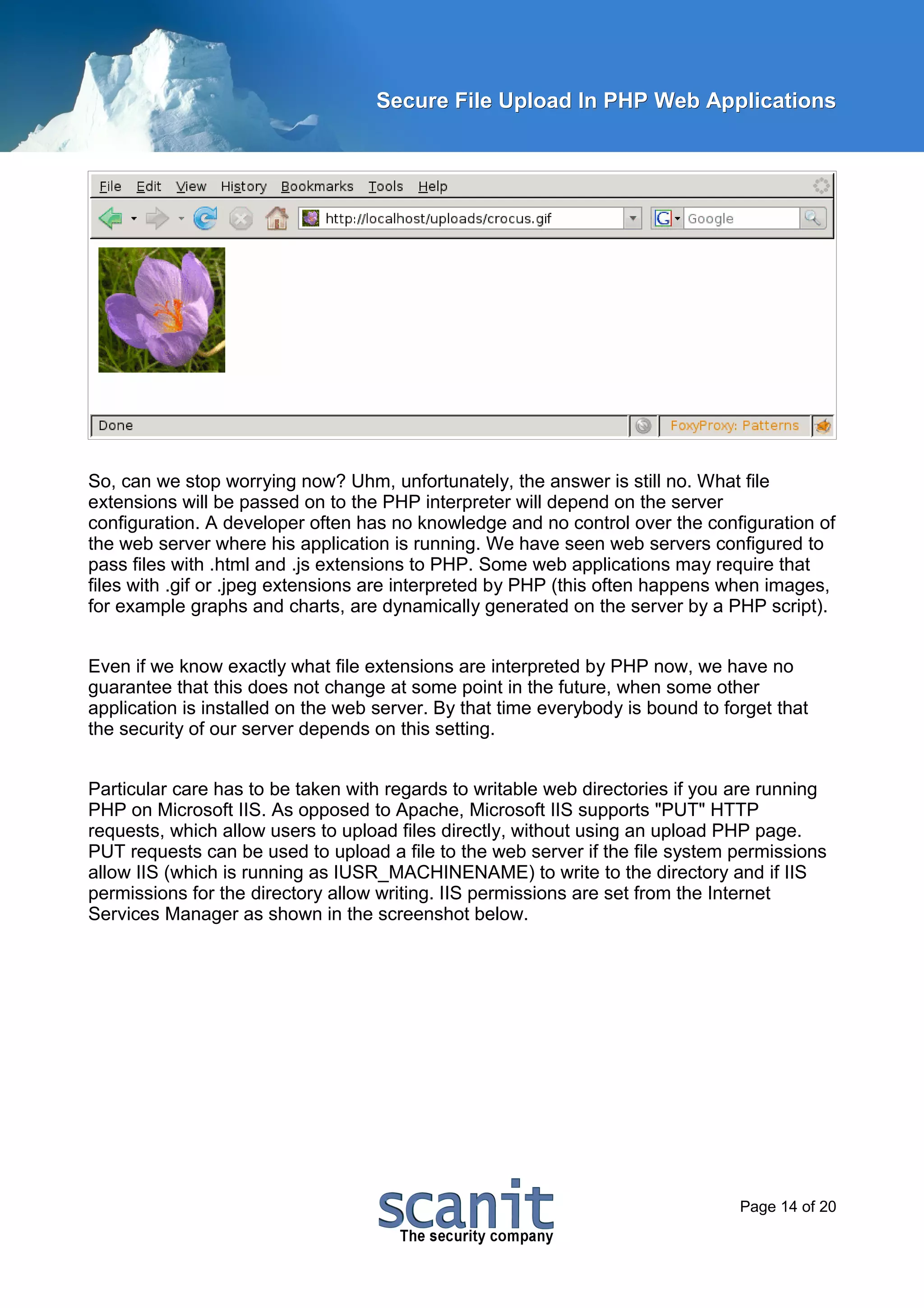 Secure File Upload In PHP Web Applications




So, can we stop worrying now? Uhm, unfortunately, the answer is still no. What file
extensions will be passed on to the PHP interpreter will depend on the server
configuration. A developer often has no knowledge and no control over the configuration of
the web server where his application is running. We have seen web servers configured to
pass files with .html and .js extensions to PHP. Some web applications may require that
files with .gif or .jpeg extensions are interpreted by PHP (this often happens when images,
for example graphs and charts, are dynamically generated on the server by a PHP script).


Even if we know exactly what file extensions are interpreted by PHP now, we have no
guarantee that this does not change at some point in the future, when some other
application is installed on the web server. By that time everybody is bound to forget that
the security of our server depends on this setting.


Particular care has to be taken with regards to writable web directories if you are running
PHP on Microsoft IIS. As opposed to Apache, Microsoft IIS supports "PUT" HTTP
requests, which allow users to upload files directly, without using an upload PHP page.
PUT requests can be used to upload a file to the web server if the file system permissions
allow IIS (which is running as IUSR_MACHINENAME) to write to the directory and if IIS
permissions for the directory allow writing. IIS permissions are set from the Internet
Services Manager as shown in the screenshot below.




                                                                                 Page 14 of 20
 