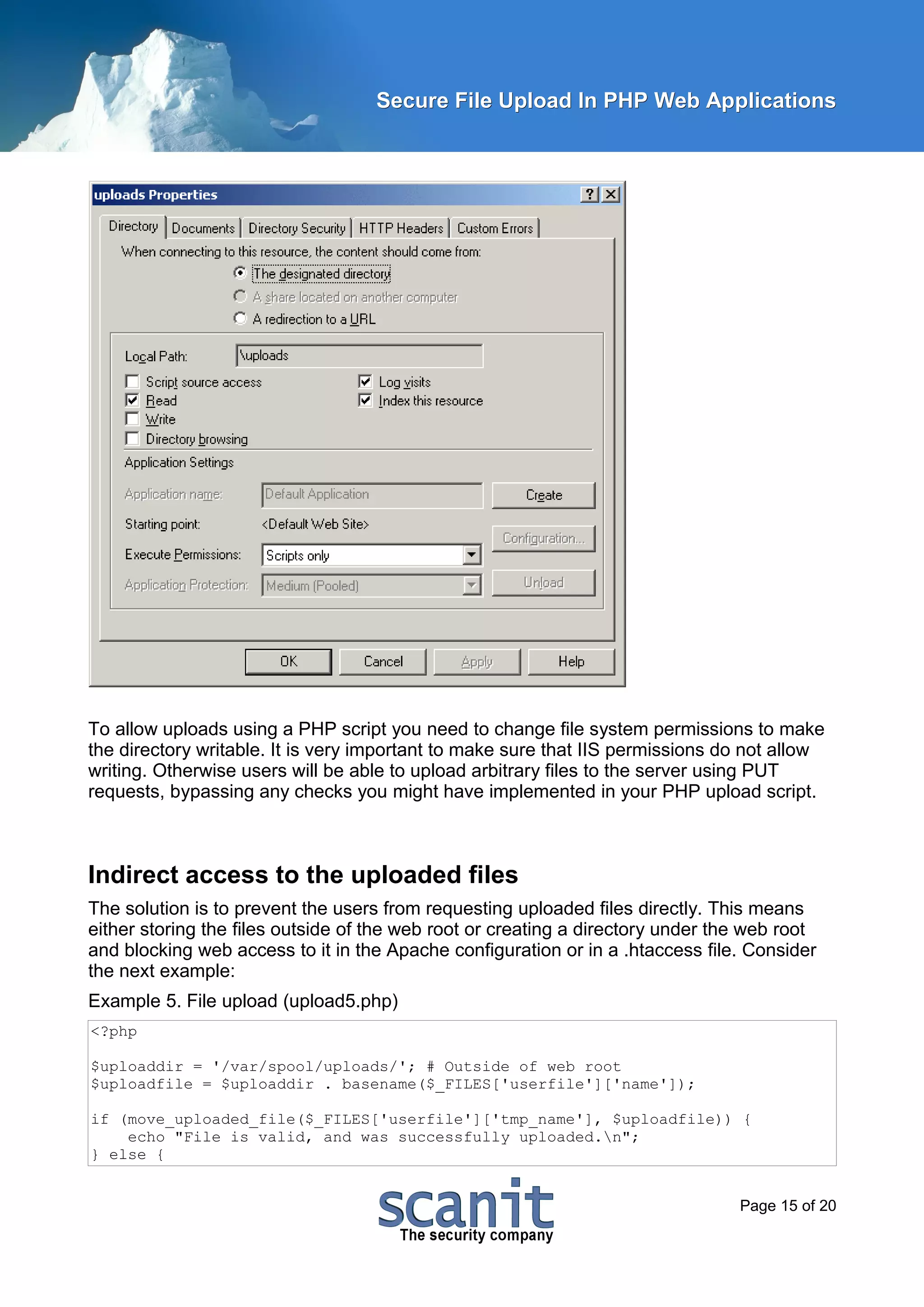 Secure File Upload In PHP Web Applications




To allow uploads using a PHP script you need to change file system permissions to make
the directory writable. It is very important to make sure that IIS permissions do not allow
writing. Otherwise users will be able to upload arbitrary files to the server using PUT
requests, bypassing any checks you might have implemented in your PHP upload script.



Indirect access to the uploaded files
The solution is to prevent the users from requesting uploaded files directly. This means
either storing the files outside of the web root or creating a directory under the web root
and blocking web access to it in the Apache configuration or in a .htaccess file. Consider
the next example:
Example 5. File upload (upload5.php)
<?php

$uploaddir = '/var/spool/uploads/'; # Outside of web root
$uploadfile = $uploaddir . basename($_FILES['userfile']['name']);

if (move_uploaded_file($_FILES['userfile']['tmp_name'], $uploadfile)) {
    echo "File is valid, and was successfully uploaded.n";
} else {


                                                                                 Page 15 of 20
 