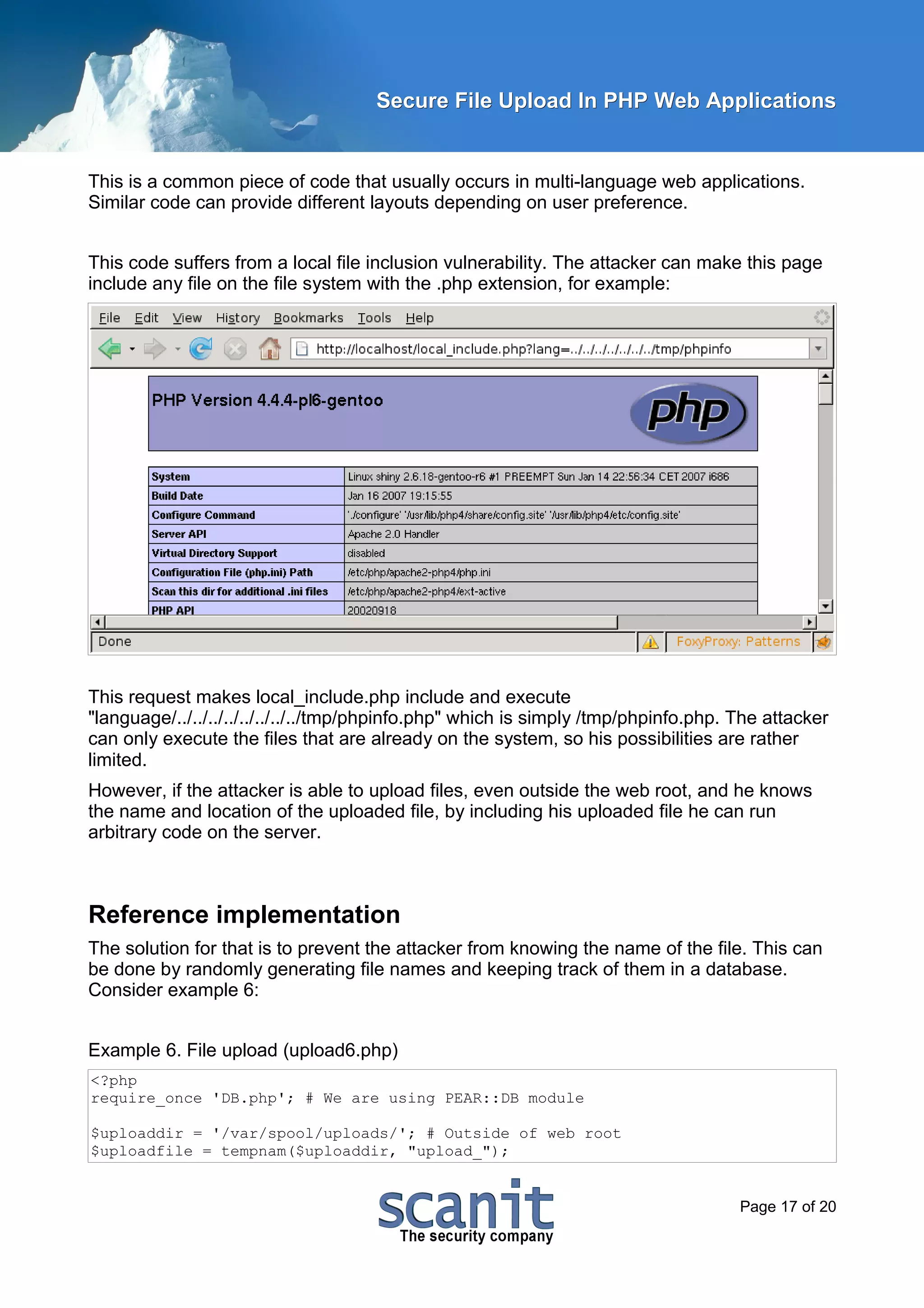 Secure File Upload In PHP Web Applications


This is a common piece of code that usually occurs in multi-language web applications.
Similar code can provide different layouts depending on user preference.


This code suffers from a local file inclusion vulnerability. The attacker can make this page
include any file on the file system with the .php extension, for example:




This request makes local_include.php include and execute
"language/../../../../../../../../tmp/phpinfo.php" which is simply /tmp/phpinfo.php. The attacker
can only execute the files that are already on the system, so his possibilities are rather
limited.
However, if the attacker is able to upload files, even outside the web root, and he knows
the name and location of the uploaded file, by including his uploaded file he can run
arbitrary code on the server.



Reference implementation
The solution for that is to prevent the attacker from knowing the name of the file. This can
be done by randomly generating file names and keeping track of them in a database.
Consider example 6:


Example 6. File upload (upload6.php)
<?php
require_once 'DB.php'; # We are using PEAR::DB module

$uploaddir = '/var/spool/uploads/'; # Outside of web root
$uploadfile = tempnam($uploaddir, "upload_");


                                                                                     Page 17 of 20
 