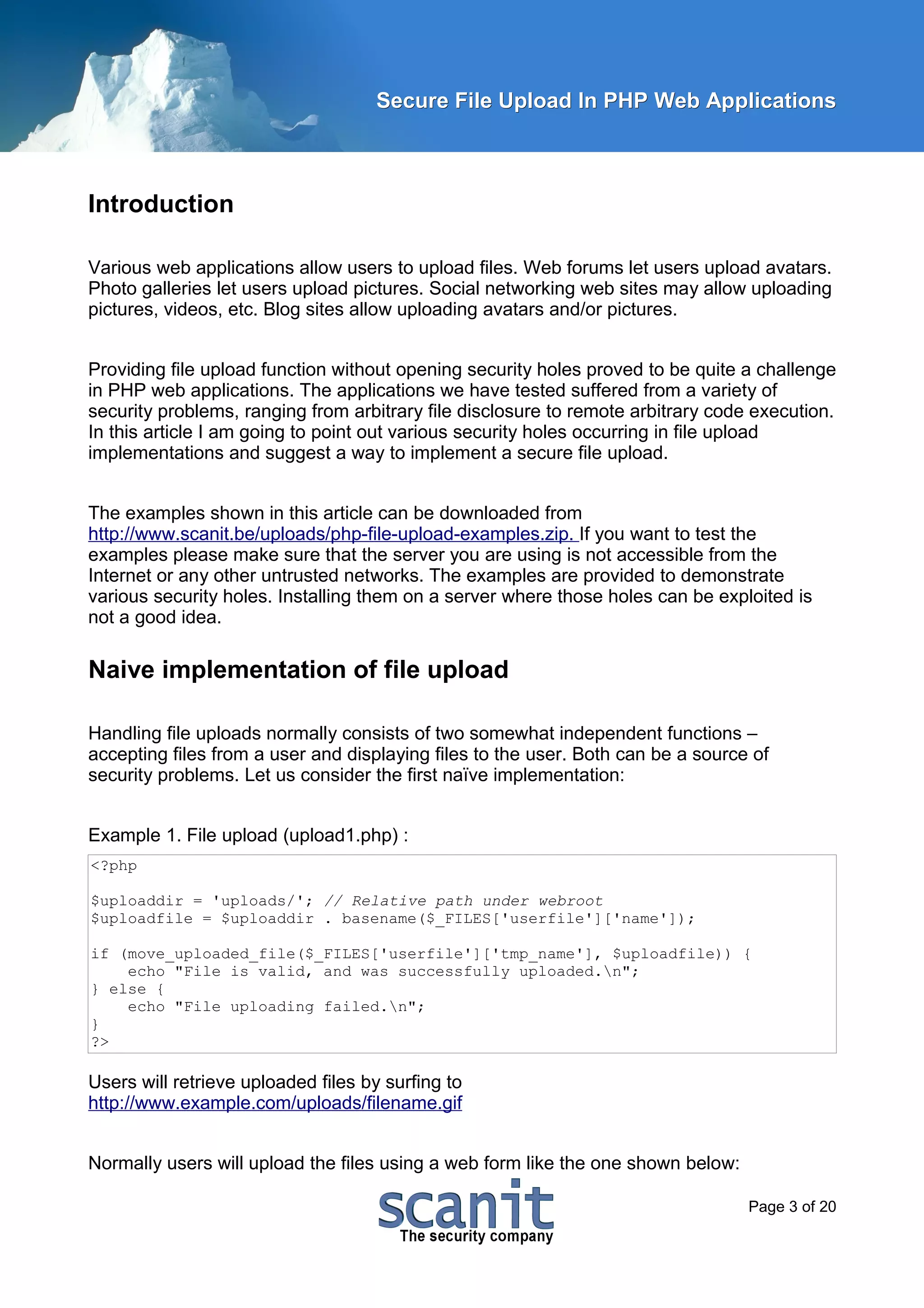 Secure File Upload In PHP Web Applications



Introduction

Various web applications allow users to upload files. Web forums let users upload avatars.
Photo galleries let users upload pictures. Social networking web sites may allow uploading
pictures, videos, etc. Blog sites allow uploading avatars and/or pictures.


Providing file upload function without opening security holes proved to be quite a challenge
in PHP web applications. The applications we have tested suffered from a variety of
security problems, ranging from arbitrary file disclosure to remote arbitrary code execution.
In this article I am going to point out various security holes occurring in file upload
implementations and suggest a way to implement a secure file upload.


The examples shown in this article can be downloaded from
http://www.scanit.be/uploads/php-file-upload-examples.zip. If you want to test the
examples please make sure that the server you are using is not accessible from the
Internet or any other untrusted networks. The examples are provided to demonstrate
various security holes. Installing them on a server where those holes can be exploited is
not a good idea.

Naive implementation of file upload

Handling file uploads normally consists of two somewhat independent functions –
accepting files from a user and displaying files to the user. Both can be a source of
security problems. Let us consider the first naïve implementation:


Example 1. File upload (upload1.php) :
<?php

$uploaddir = 'uploads/'; // Relative path under webroot
$uploadfile = $uploaddir . basename($_FILES['userfile']['name']);

if (move_uploaded_file($_FILES['userfile']['tmp_name'], $uploadfile)) {
    echo "File is valid, and was successfully uploaded.n";
} else {
    echo "File uploading failed.n";
}
?>

Users will retrieve uploaded files by surfing to
http://www.example.com/uploads/filename.gif


Normally users will upload the files using a web form like the one shown below:

                                                                                  Page 3 of 20
 