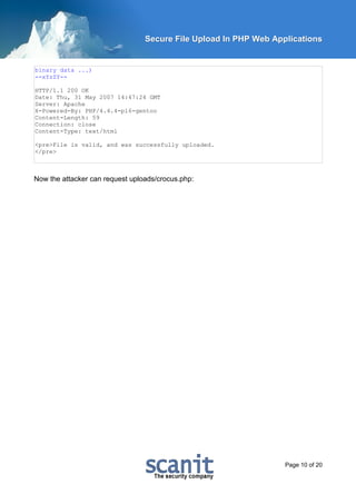 Secure File Upload In PHP Web Applications


binary data ...)
--xYzZY--

HTTP/1.1 200 OK
Date: Thu, 31 May 2007 14:47:24 GMT
Server: Apache
X-Powered-By: PHP/4.4.4-pl6-gentoo
Content-Length: 59
Connection: close
Content-Type: text/html

<pre>File is valid, and was successfully uploaded.
</pre>



Now the attacker can request uploads/crocus.php:




                                                                  Page 10 of 20
 