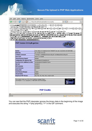Secure File Upload In PHP Web Applications




You can see that the PHP interpreter ignores the binary data in the beginning of the image
and executes the string "<?php phpinfo(); ?>" in the GIF comment.




                                                                              Page 11 of 20
 