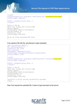 Secure File Upload In PHP Web Applications


--xYzZY
Content-Disposition: form-data; name="userfile"; filename="crocus.php"
Content-Type: image/gif

GIF89(...skipping binary data...)
--xYzZY--

HTTP/1.1 200 OK
Date: Thu, 31 May 2007 15:19:45 GMT
Server: Apache
X-Powered-By: PHP/4.4.4-pl6-gentoo
Content-Length: 36
Connection: close
Content-Type: text/html

We do not allow uploading PHP files



If we upload a file with the .gif extension it gets uploaded:
POST /upload4.php HTTP/1.1
TE: deflate,gzip;q=0.3
Connection: TE, close
Host: localhost
User-Agent: libwww-perl/5.803
Content-Type: multipart/form-data; boundary=xYzZY
Content-Length: 14835

--xYzZY
Content-Disposition: form-data; name="userfile"; filename="crocus.gif"
Content-Type: image/gif

GIF89(...skipping binary data...)
--xYzZY--

HTTP/1.1 200 OK
Date: Thu, 31 May 2007 15:20:17 GMT
Server: Apache
X-Powered-By: PHP/4.4.4-pl6-gentoo
Content-Length: 59
Connection: close
Content-Type: text/html

<pre>File is valid, and was successfully uploaded.
</pre>


Now if we request the uploaded file, it does not get executed by the server:




                                                                               Page 13 of 20
 