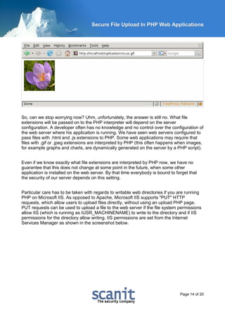 Secure File Upload In PHP Web Applications




So, can we stop worrying now? Uhm, unfortunately, the answer is still no. What file
extensions will be passed on to the PHP interpreter will depend on the server
configuration. A developer often has no knowledge and no control over the configuration of
the web server where his application is running. We have seen web servers configured to
pass files with .html and .js extensions to PHP. Some web applications may require that
files with .gif or .jpeg extensions are interpreted by PHP (this often happens when images,
for example graphs and charts, are dynamically generated on the server by a PHP script).


Even if we know exactly what file extensions are interpreted by PHP now, we have no
guarantee that this does not change at some point in the future, when some other
application is installed on the web server. By that time everybody is bound to forget that
the security of our server depends on this setting.


Particular care has to be taken with regards to writable web directories if you are running
PHP on Microsoft IIS. As opposed to Apache, Microsoft IIS supports "PUT" HTTP
requests, which allow users to upload files directly, without using an upload PHP page.
PUT requests can be used to upload a file to the web server if the file system permissions
allow IIS (which is running as IUSR_MACHINENAME) to write to the directory and if IIS
permissions for the directory allow writing. IIS permissions are set from the Internet
Services Manager as shown in the screenshot below.




                                                                                 Page 14 of 20
 