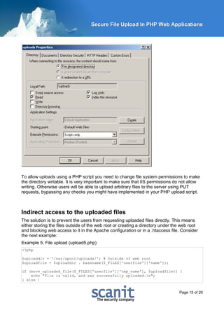 Secure File Upload In PHP Web Applications




To allow uploads using a PHP script you need to change file system permissions to make
the directory writable. It is very important to make sure that IIS permissions do not allow
writing. Otherwise users will be able to upload arbitrary files to the server using PUT
requests, bypassing any checks you might have implemented in your PHP upload script.



Indirect access to the uploaded files
The solution is to prevent the users from requesting uploaded files directly. This means
either storing the files outside of the web root or creating a directory under the web root
and blocking web access to it in the Apache configuration or in a .htaccess file. Consider
the next example:
Example 5. File upload (upload5.php)
<?php

$uploaddir = '/var/spool/uploads/'; # Outside of web root
$uploadfile = $uploaddir . basename($_FILES['userfile']['name']);

if (move_uploaded_file($_FILES['userfile']['tmp_name'], $uploadfile)) {
    echo "File is valid, and was successfully uploaded.n";
} else {


                                                                                 Page 15 of 20
 