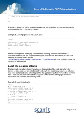 Secure File Upload In PHP Web Applications


     echo "File uploading failed.n";
}

?>



The users cannot just surf to /uploads/ to view the uploaded files, so we need to provide
an additional script for retrieving the files:


Example 5. Viewing uploaded file (view5.php):

<?php

$uploaddir = '/var/spool/uploads/';
$name = $_GET['name'];
readfile($uploaddir.$name);

?>


The file viewing script view5.php suffers from a directory traversal vulnerability. A
malicious user can use this script to read any file readable the web server process. For
example accessing view5.php as
http://www.example.com/view5.php?name=../../../etc/passwd will most probably return the
contents of /etc/passwd

Local file inclusion attacks
The last implementation stores the uploaded files outside of the web root where they
cannot be accessed and executed directly. Although it is reasonably secure, an attacker
may have a chance to take advantage of it if the application suffers from another common
flaw – local file inclusion vulnerability. Suppose we have some other page in our web
application that contains the following code:


Example 5. local_include.php
<?php
# ... some code here
if(isset($_COOKIE['lang'])) {
   $lang = $_COOKIE['lang'];
} elseif (isset($_GET['lang'])) {
   $lang = $_GET['lang'];
} else {
   $lang = 'english';
}
include("language/$lang.php");
# ... some more code here
?>




                                                                                Page 16 of 20
 