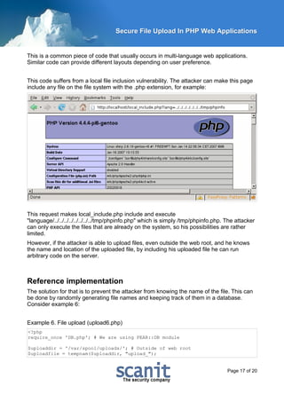 Secure File Upload In PHP Web Applications


This is a common piece of code that usually occurs in multi-language web applications.
Similar code can provide different layouts depending on user preference.


This code suffers from a local file inclusion vulnerability. The attacker can make this page
include any file on the file system with the .php extension, for example:




This request makes local_include.php include and execute
"language/../../../../../../../../tmp/phpinfo.php" which is simply /tmp/phpinfo.php. The attacker
can only execute the files that are already on the system, so his possibilities are rather
limited.
However, if the attacker is able to upload files, even outside the web root, and he knows
the name and location of the uploaded file, by including his uploaded file he can run
arbitrary code on the server.



Reference implementation
The solution for that is to prevent the attacker from knowing the name of the file. This can
be done by randomly generating file names and keeping track of them in a database.
Consider example 6:


Example 6. File upload (upload6.php)
<?php
require_once 'DB.php'; # We are using PEAR::DB module

$uploaddir = '/var/spool/uploads/'; # Outside of web root
$uploadfile = tempnam($uploaddir, "upload_");


                                                                                     Page 17 of 20
 