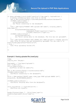 Secure File Upload In PHP Web Applications



if (move_uploaded_file($_FILES['userfile']['tmp_name'], $uploadfile)) {
    # Saving information about this file in the DB
    $db =& DB::connect("mysql://username:password@localhost/database");
    if(PEAR::isError($db)) {
       unlink($uploadfile);
       die "Error connecting to the database";
    }
    $res = $db->query("INSERT INTO uploads SET name=?, original_name=?,
mime_type=?",
          array(basename($uploadfile,
                         basename($_FILES['userfile']['name']),
                         $_FILES['userfile']['type']));
    if(PEAR::isError($res)) {
          unlink($uploadfile);
          die "Error saving data to the database. The file was not uploaded";
    }
    $id = $db->getOne('SELECT LAST_INSERT_ID() FROM uploads'); # MySQL specific
    echo "File is valid, and was successfully uploaded. You can view it <a
href="view6.php?id=$id">here</a>n";
} else {
    echo "File uploading failed.n";
}

?>




Example 6. Viewing uploaded file (view6.php)
<?php
require_once 'DB.php';

$uploaddir = '/var/spool/uploads/';
$id = $_GET['id'];
if(!is_numeric($id)) {
   die("File id must be numeric");
}
$db =& DB::connect("mysql://root@localhost/db");
if(PEAR::isError($db)) {
    die("Error connecting to the database");
}
$file = $db->getRow('SELECT name, mime_type FROM uploads WHERE id=?',
array($id), DB_FETCHMODE_ASSOC);

if(PEAR::isError($file)) {
    die("Error fetching data from the database");
}

if(is_null($file) || count($file)==0) {
    die("File not found");
}

header("Content-Type: " . $file['mime_type']);
readfile($uploaddir.$file['name']);
?>


                                                                        Page 18 of 20
 