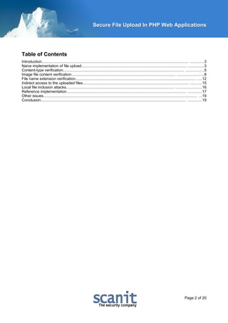 Secure File Upload In PHP Web Applications




Table of Contents
Introduction.......................................................................................................................................... .............3
Naive implementation of file upload................................................................................................... ...............3
Content-type verification.................................................................................................................. .................5
Image file content verification.................................................................................................. .........................8
File name extension verification.................................................................................................................. ....12
Indirect access to the uploaded files.................................................................................................... ...........15
Local file inclusion attacks...................................................................................................... ........................16
Reference implementation................................................................................................................. .............17
Other issues................................................................................................................................................. ...19
Conclusion......................................................................................................................................... .............19




                                                                                                                                                 Page 2 of 20
 