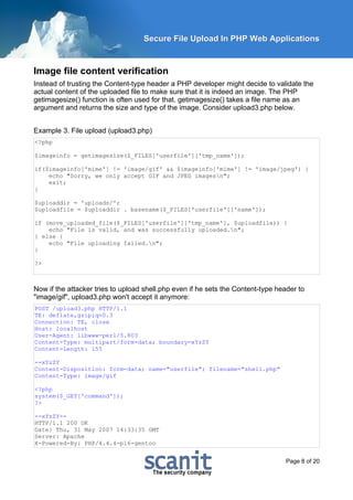 Secure File Upload In PHP Web Applications


Image file content verification
Instead of trusting the Content-type header a PHP developer might decide to validate the
actual content of the uploaded file to make sure that it is indeed an image. The PHP
getimagesize() function is often used for that. getimagesize() takes a file name as an
argument and returns the size and type of the image. Consider upload3.php below.


Example 3. File upload (upload3.php)
<?php

$imageinfo = getimagesize($_FILES['userfile']['tmp_name']);

if($imageinfo['mime'] != 'image/gif' && $imageinfo['mime'] != 'image/jpeg') {
    echo "Sorry, we only accept GIF and JPEG imagesn";
    exit;
}

$uploaddir = 'uploads/';
$uploadfile = $uploaddir . basename($_FILES['userfile']['name']);

if (move_uploaded_file($_FILES['userfile']['tmp_name'], $uploadfile)) {
    echo "File is valid, and was successfully uploaded.n";
} else {
    echo "File uploading failed.n";
}

?>



Now if the attacker tries to upload shell.php even if he sets the Content-type header to
"image/gif", upload3.php won't accept it anymore:
POST /upload3.php HTTP/1.1
TE: deflate,gzip;q=0.3
Connection: TE, close
Host: localhost
User-Agent: libwww-perl/5.803
Content-Type: multipart/form-data; boundary=xYzZY
Content-Length: 155

--xYzZY
Content-Disposition: form-data; name="userfile"; filename="shell.php"
Content-Type: image/gif

<?php
system($_GET['command']);
?>

--xYzZY--
HTTP/1.1 200 OK
Date: Thu, 31 May 2007 14:33:35 GMT
Server: Apache
X-Powered-By: PHP/4.4.4-pl6-gentoo


                                                                                  Page 8 of 20
 