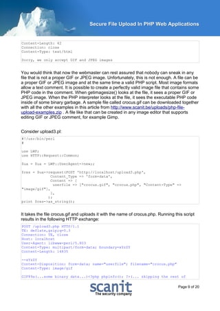 Secure File Upload In PHP Web Applications


Content-Length: 42
Connection: close
Content-Type: text/html

Sorry, we only accept GIF and JPEG images


You would think that now the webmaster can rest assured that nobody can sneak in any
file that is not a proper GIF or JPEG image. Unfortunately, this is not enough. A file can be
a proper GIF or JPEG image and at the same time a valid PHP script. Most image formats
allow a text comment. It is possible to create a perfectly valid image file that contains some
PHP code in the comment. When getimagesize() looks at the file, it sees a proper GIF or
JPEG image. When the PHP interpreter looks at the file, it sees the executable PHP code
inside of some binary garbage. A sample file called crocus.gif can be downloaded together
with all the other examples in this article from http://www.scanit.be/uploads/php-file-
upload-examples.zip . A file like that can be created in any image editor that supports
editing GIF or JPEG comment, for example Gimp.


Consider upload3.pl:
#!/usr/bin/perl
#

use LWP;
use HTTP::Request::Common;

$ua = $ua = LWP::UserAgent->new;;

$res = $ua->request(POST 'http://localhost/upload3.php',
              Content_Type => 'form-data',
              Content => [
               userfile => ["crocus.gif", "crocus.php", "Content-Type" =>
"image/gif"],
              ],
            );
print $res->as_string();


It takes the file crocus.gif and uploads it with the name of crocus.php. Running this script
results in the following HTTP exchange:
POST /upload3.php HTTP/1.1
TE: deflate,gzip;q=0.3
Connection: TE, close
Host: localhost
User-Agent: libwww-perl/5.803
Content-Type: multipart/form-data; boundary=xYzZY
Content-Length: 14835

--xYzZY
Content-Disposition: form-data; name="userfile"; filename="crocus.php"
Content-Type: image/gif

GIF89a(...some binary data...)<?php phpinfo(); ?>(... skipping the rest of

                                                                                   Page 9 of 20
 