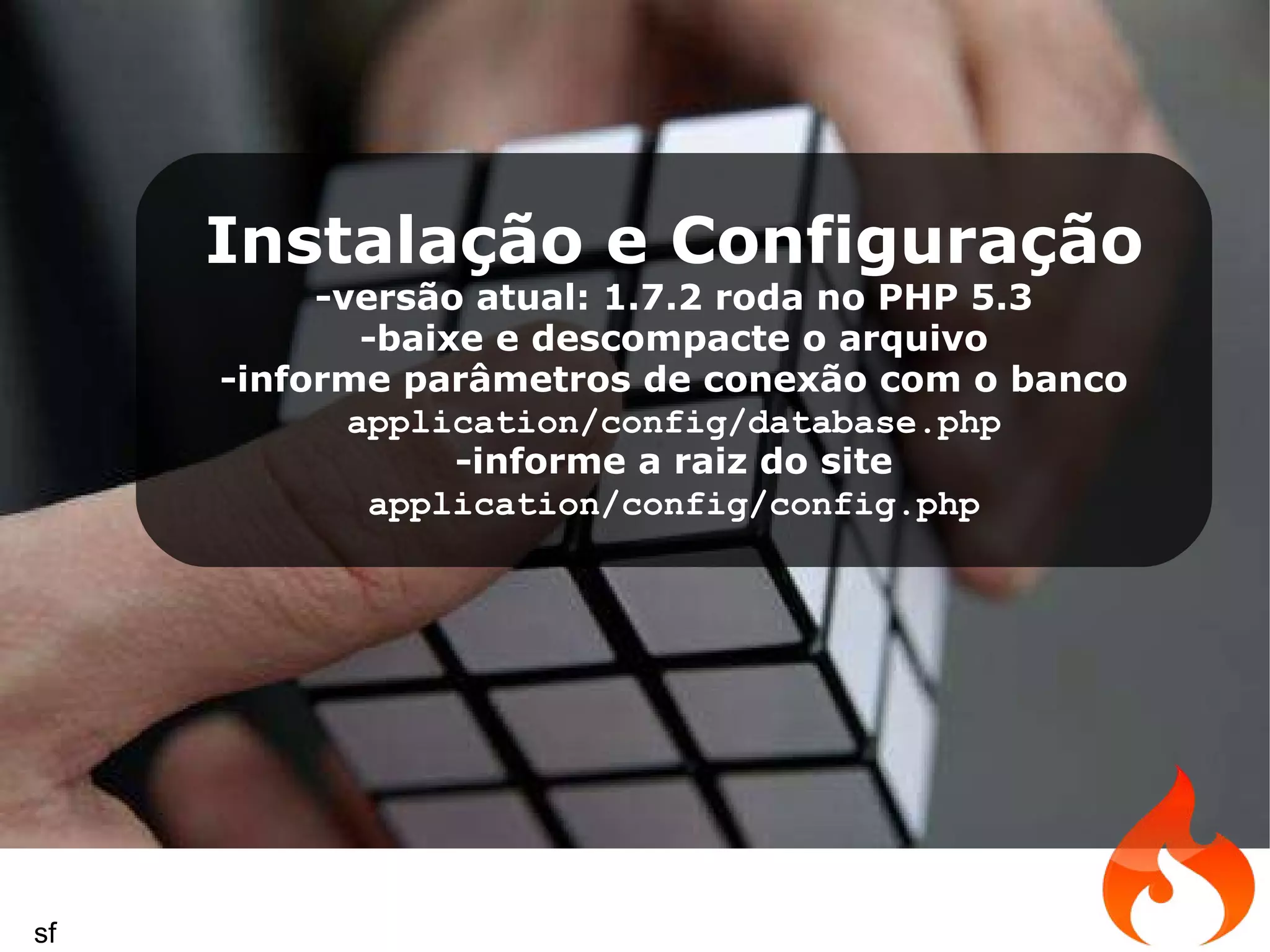 Instalação e Configuração -versão atual: 1.7.2 roda no PHP 5.3 -baixe e descompacte o arquivo -informe parâmetros de conexão com o banco application/config/database.php -informe a raiz do site application/config/config.php sf 