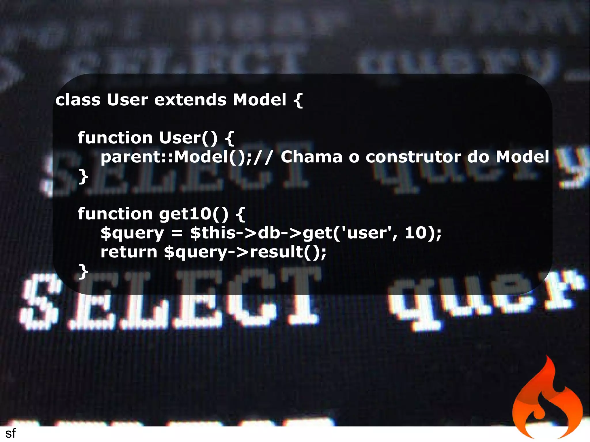 class User extends Model { function User() { parent::Model();// Chama o construtor do Model } function get10() { $query = $this->db->get('user', 10); return $query->result(); } sf 