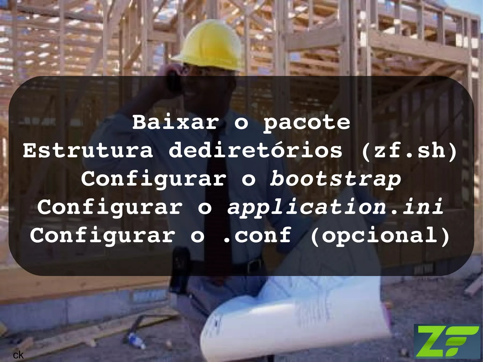 Baixar o pacote Estrutura dediretórios (zf.sh) Configurar o bootstrap Configurar o application.ini Configurar o .conf (opcional) ck 