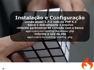 Instalação e Configuração -versão atual: 1.7.2 roda no PHP 5.3 -baixe e descompacte o arquivo -informe parâmetros de conexão com o banco application/config/database.php -informe a raiz do site application/config/config.php sf 