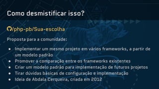 Como desmistificar isso?
/php-pb/Sua-escolha
Proposta para a comunidade:
● Implementar um mesmo projeto em vários frameworks, a partir de
um modelo padrão
● Promover a comparação entre os frameworks existentes
● Criar um modelo padrão para implementação de futuros projetos
● Tirar dúvidas básicas de configuração e implementação
● Ideia de Abdala Cerqueira, criada em 2012
 