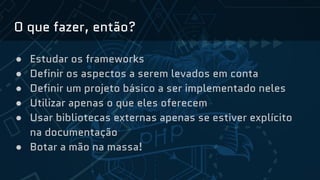 O que fazer, então?
● Estudar os frameworks
● Definir os aspectos a serem levados em conta
● Definir um projeto básico a ser implementado neles
● Utilizar apenas o que eles oferecem
● Usar bibliotecas externas apenas se estiver explícito
na documentação
● Botar a mão na massa!
 
