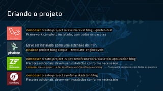Criando o projeto
composer create-project laravel/laravel blog --prefer-dist
Framework completo instalado, com todos os pacotes
Deve ser instalado como uma extensão do PHP.
phalcon project blog simple --template-engine=volt
composer create-project -s dev zendframework/skeleton-application blog
Pacotes adicionais devem ser instalados conforme necessário
composer create-project -s dev zendframework/zendframework blog → Framework completo, com todos os pacotes
composer create-project symfony/skeleton blog
Pacotes adicionais devem ser instalados conforme necessário
 