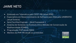 JAIME NETO
● Graduado em Telemática pelo CEFET-PB (atual IFPB)
● Especialista em Desenvolvimento de Software para Web pela UNIBRATEC
(atual Estácio)
● Zend Certified Engineer - Zend Framework 1
● Analista de Sistemas no Instituto Chico Mendes de Conservação da
Biodiversidade (ICMBio)
● Programador PHP desde 2004
● Membro do PHP-PB desde os primórdios
 