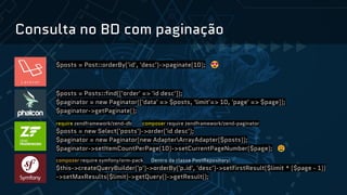 Consulta no BD com paginação
$posts = Post::orderBy('id', 'desc')->paginate(10); 😍
$posts = Posts::find(['order' => 'id desc']);
$paginator = new Paginator(['data' => $posts, 'limit'=> 10, 'page' => $page]);
$paginator->getPaginate();
require zendframework/zend-db composer require zendframework/zend-paginator
$posts = new Select('posts')->order('id desc');
$paginator = new Paginator(new AdapterArrayAdapter($posts));
$paginator->setItemCountPerPage(10)->setCurrentPageNumber($page); 😩
composer require symfony/orm-pack Dentro da classe PostRepository:
$this->createQueryBuilder('p')->orderBy('p.id', 'desc')->setFirstResult($limit * ($page - 1))
->setMaxResults($limit)->getQuery()->getResult();
 