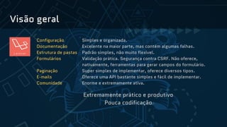 Visão geral
Configuração Simples e organizada.
Documentação Excelente na maior parte, mas contém algumas falhas.
Estrutura de pastas Padrão simples, não muito flexível.
Formulários Validação prática. Segurança contra CSRF. Não oferece,
nativamente, ferramentas para gerar campos do formulário.
Paginação Super simples de implementar, oferece diversos tipos.
E-mails Oferece uma API bastante simples e fácil de implementar.
Comunidade Enorme e extremamente ativa.
Extremamente prático e produtivo
Pouca codificação
 